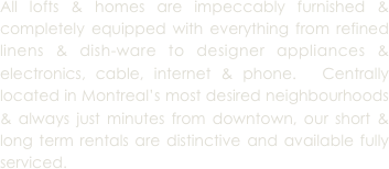 All lofts & homes are impeccably furnished & completely equipped with everything from refined linens & dish-ware to designer appliances & electronics, cable, internet & phone.  Centrally located in Montreal’s most desired neighbourhoods & always just minutes from downtown, our short & long term rentals are distinctive and available fully serviced.
