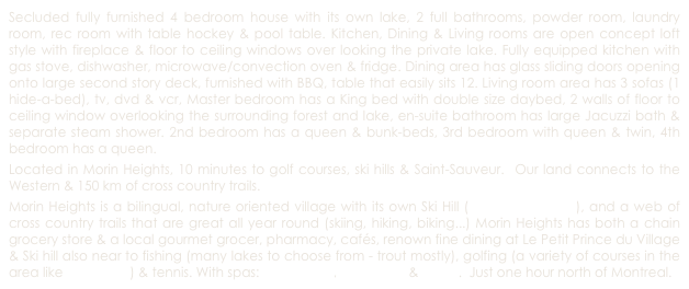 Secluded fully furnished 4 bedroom house with its own lake, 2 full bathrooms, powder room, laundry room, rec room with table hockey & pool table. Kitchen, Dining & Living rooms are open concept loft style with fireplace & floor to ceiling windows over looking the private lake. Fully equipped kitchen with gas stove, dishwasher, microwave/convection oven & fridge. Dining area has glass sliding doors opening onto large second story deck, furnished with BBQ, table that easily sits 12. Living room area has 3 sofas (1 hide-a-bed), tv, dvd & vcr, Master bedroom has a King bed with double size daybed, 2 walls of floor to ceiling window overlooking the surrounding forest and lake, en-suite bathroom has large Jacuzzi bath & separate steam shower. 2nd bedroom has a queen & bunk-beds, 3rd bedroom with queen & twin, 4th bedroom has a queen. 
Located in Morin Heights, 10 minutes to golf courses, ski hills & Saint-Sauveur.  Our land connects to the Western & 150 km of cross country trails.
Morin Heights is a bilingual, nature oriented village with its own Ski Hill (Ski Morin-Heights), and a web of cross country trails that are great all year round (skiing, hiking, biking...) Morin Heights has both a chain grocery store & a local gourmet grocer, pharmacy, cafés, renown fine dining at Le Petit Prince du Village & Ski hill also near to fishing (many lakes to choose from - trout mostly), golfing (a variety of courses in the area like Balmoral, ) & tennis. With spas: Le Baltique, Le Refuge & Ofuro.  Just one hour north of Montreal. 