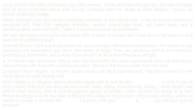 Sunny Wood is the ideal Canadian Log Cabin retreat.  Totally secluded and private, with lake frontage and 50 acres of private nature trails yet just 5 minutes from the village of Morin Heights.  Access via private gated foot bridge.
Master bedroom with bay window overlooks waterfalls & cascading river.  It has an en-suite bathroom equipped with Philip Stark designer amenities, heated natural slate floors, wet steam room, and a luxuriously deep claw-foot bath.  There is a second bedroom and bathroom.  
The attic den boasts state of the art satelite HDTV & radio, a fantastic bird’s eye view of the property, and room for an additional guest.
Gourmet Kitchen, Dining & Living rooms are open concept with river-stone fireplace.  The kitchen is fully equipped with professional gas stove, dishwasher & fridge. There are generous front & back terraces, landscaping, hammocks, adirondack chairs, fire-pits, & an outdoor fireplace with grill.
A 15 minute walk via private trails to lake Lac Bouchette and enjoy exceptional views all year round.  Lake frontage with dock with canoe & row-boat.  Fishing in the area includes trout and bass.
Located in Morin Heights, 10 minutes to golf courses, ski hills & Saint-Sauveur.  The land connects to the JRJ & 150 km of cross country trails.
Morin Heights is a bilingual, nature oriented village with its own Ski Hill (Ski Morin-Heights), and a web of cross country trails that are great all year round (skiing, hiking, snow-shoeing, biking...) Morin Heights has both a chain grocery store & a local gourmet grocer, pharmacy, cafés, renown fine dining at Le Petit Prince du Village & Ski hill also near to fishing (many lakes to choose from - trout & bass mostly), golfing (a variety of courses in the area like Balmoral, ) & tennis. With spas Le Refuge & Ofuro.  Just one hour north of Montreal. 