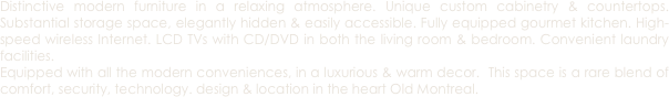 Distinctive modern furniture in a relaxing atmosphere. Unique custom cabinetry & countertops. Substantial storage space, elegantly hidden & easily accessible. Fully equipped gourmet kitchen. High-speed wireless Internet. LCD TVs with CD/DVD in both the living room & bedroom. Convenient laundry facilities.
Equipped with all the modern conveniences, in a luxurious & warm decor.  This space is a rare blend of comfort, security, technology. design & location in the heart Old Montreal.