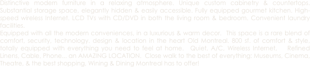 Distinctive modern furniture in a relaxing atmosphere. Unique custom cabinetry & countertops. Substantial storage space, elegantly hidden & easily accessible. Fully equipped gourmet kitchen. High-speed wireless Internet. LCD TVs with CD/DVD in both the living room & bedroom. Convenient laundry facilities.
Equipped with all the modern conveniences, in a luxurious & warm decor.  This space is a rare blend of comfort, security, technology. design & location in the heart Old Montreal. 800 sf. of comfort & style, totally equipped with everything you need to feel at home.  Quiet, A/C, Wireless Internet,   Refined Linens, Cable, Phone... an AMAZING LOCATION.  Close walk to the best of everything: Museums, Cinema,  Theatre, & the best shopping, Wining & Dining Montreal has to offer!