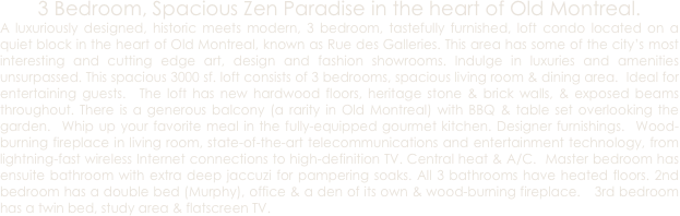3 Bedroom, Spacious Zen Paradise in the heart of Old Montreal.
A luxuriously designed, historic meets modern, 3 bedroom, tastefully furnished, loft condo located on a quiet block in the heart of Old Montreal, known as Rue des Galleries. This area has some of the city’s most interesting and cutting edge art, design and fashion showrooms. Indulge in luxuries and amenities unsurpassed. This spacious 3000 sf. loft consists of 3 bedrooms, spacious living room & dining area.  Ideal for entertaining guests.  The loft has new hardwood floors, heritage stone & brick walls, & exposed beams throughout. There is a generous balcony (a rarity in Old Montreal) with BBQ & table set overlooking the garden.  Whip up your favorite meal in the fully-equipped gourmet kitchen. Designer furnishings.  Wood-burning fireplace in living room, state-of-the-art telecommunications and entertainment technology, from lightning-fast wireless Internet connections to high-definition TV. Central heat & A/C.  Master bedroom has ensuite bathroom with extra deep jaccuzi for pampering soaks. All 3 bathrooms have heated floors. 2nd bedroom has a double bed (Murphy), office & a den of its own & wood-burning fireplace.   3rd bedroom has a twin bed, study area & flatscreen TV.