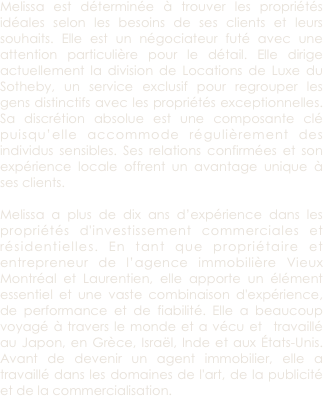 Melissa est déterminée à trouver les propriétés idéales selon les besoins de ses clients et leurs souhaits. Elle est un négociateur futé avec une attention particulière pour le détail. Elle dirige actuellement la division de Locations de Luxe du Sotheby, un service exclusif pour regrouper les gens distinctifs avec les propriétés exceptionnelles. Sa discrétion absolue est une composante clé puisqu’elle accommode régulièrement des individus sensibles. Ses relations confirmées et son expérience locale offrent un avantage unique à ses clients. 

Melissa a plus de dix ans d’expérience dans les propriétés d'investissement commerciales et résidentielles. En tant que propriétaire et entrepreneur de l’agence immobilière Vieux Montréal et Laurentien, elle apporte un élément essentiel et une vaste combinaison d'expérience, de performance et de fiabilité. Elle a beaucoup voyagé à travers le monde et a vécu et  travaillé au Japon, en Grèce, Israël, Inde et aux États-Unis. Avant de devenir un agent immobilier, elle a travaillé dans les domaines de l'art, de la publicité et de la commercialisation. 
