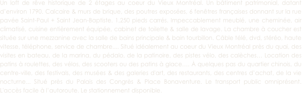 Un loft de rêve historique de 2 étages au coeur du Vieux Montréal. Un bâtiment patrimonial, datant d’environ 1790. Calcaire & murs de brique, des poutres exposées, 6 fenêtres françaises donnant sur la rue pavée Saint-Paul + Saint Jean-Baptiste. 1,250 pieds carrés. Impeccablement meublé, une cheminée, air climatisé, cuisine entièrement équipée, cabinet de toilette & salle de lavage. La chambre à coucher est située sur une mezzanine avec la salle de bains principale & bain tourbillon. Câble télé, dvd, stéréo, haute vitesse, téléphone, service de chambre.... Situé idéalement au coeur du Vieux Montréal près du quai, des visites en bateau, de la marina, du pédalo, de la patinoire, des pistes vélo, des calèches… Location des patins à roulettes, des vélos, des scooters ou des patins à glace…. À quelques pas du quartier chinois, du centre-ville, des festivals, des musées & des galeries d'art, des restaurants, des centres d’achat, de la vie nocturne... Situé près du Palais des Congrès & Place Bonaventure. Le transport public omniprésent. L'accès facile à l’autoroute. Le stationnement disponible. 
