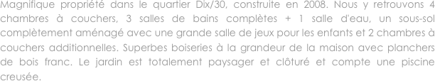 Magnifique propriété dans le quartier Dix/30, construite en 2008. Nous y retrouvons 4 chambres à couchers, 3 salles de bains complètes + 1 salle d'eau, un sous-sol complètement aménagé avec une grande salle de jeux pour les enfants et 2 chambres à couchers additionnelles. Superbes boiseries à la grandeur de la maison avec planchers de bois franc. Le jardin est totalement paysager et clôturé et compte une piscine creusée. 