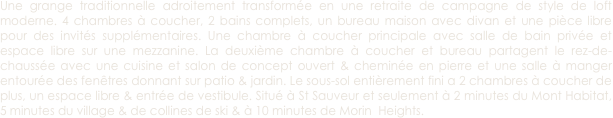 Une grange traditionnelle adroitement transformée en une retraite de campagne de style de loft moderne. 4 chambres à coucher, 2 bains complets, un bureau maison avec divan et une pièce libre pour des invités supplémentaires. Une chambre à coucher principale avec salle de bain privée et espace libre sur une mezzanine. La deuxième chambre à coucher et bureau partagent le rez-de-chaussée avec une cuisine et salon de concept ouvert & cheminée en pierre et une salle à manger entourée des fenêtres donnant sur patio & jardin. Le sous-sol entièrement fini a 2 chambres à coucher de plus, un espace libre & entrée de vestibule. Situé à St Sauveur et seulement à 2 minutes du Mont Habitat, 5 minutes du village & de collines de ski & à 10 minutes de Morin  Heights. 