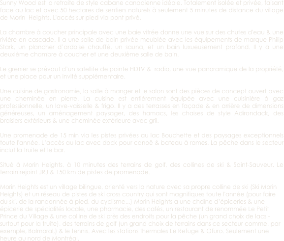 Sunny Wood est la retraite de style cabane canadienne idéale. Totalement isolée et privée, faisant face au lac et avec 50 hectares de sentiers naturels à seulement 5 minutes de distance du village de Morin  Heights. L'accès sur pied via pont privé. 

La chambre à coucher principale avec une baie vitrée donne une vue sur des chutes d'eau & une rivière en cascade. Il a une salle de bain privée meublée avec les équipements de marque Philip Stark, un plancher d’ardoise chauffé, un sauna, et un bain luxueusement profond. Il y a une deuxième chambre à coucher et une deuxième salle de bain. 

Le grenier se prévaut d’un satellite de pointe HDTV &  radio, une vue panoramique de la propriété, et une place pour un invité supplémentaire. 

Une cuisine de gastronomie, la salle à manger et le salon sont des pièces de concept ouvert avec une cheminée en pierre. La cuisine est entièrement équipée avec une cuisinière à gaz professionnelle, un lave-vaisselle & frigo. Il y a des terrasses en façade & en arrière de dimensions généreuses, un aménagement paysager, des hamacs, les chaises de style Adirondack, des braisiers extérieurs & une cheminée extérieure avec gril. 

Une promenade de 15 min via les pistes privées au lac Bouchette et des paysages exceptionnels toute l'année. L’accès au lac avec dock pour canoë & bateau à rames. La pêche dans le secteur inclut la truite et le bar. 

Situé à Morin Heights, à 10 minutes des terrains de golf, des collines de ski & Saint-Sauveur. Le terrain rejoint JRJ & 150 km de pistes de promenade. 

Morin Heights est un village bilingue, orienté vers la nature avec sa propre colline de ski (Ski Morin Heights) et un réseau de pistes de ski cross country qui sont magnifiques toute l'année (pour faire du ski, de la randonnée à pied, du cyclisme...) Morin Heights a une chaîne d’épiceries & une épicerie de spécialités locale, une pharmacie, des cafés, un restaurant de renommée Le Petit Prince du Village & une colline de ski près des endroits pour la pêche (un grand choix de lacs - surtout pour la truite), des terrains de golf (un grand choix de terrains dans ce secteur comme, par exemple, Balmoral,) & le tennis. Avec les stations thermales Le Refuge & Ofuro. Seulement une heure au nord de Montréal. 
