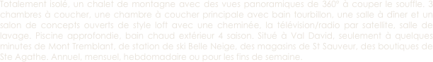 Totalement isolé, un chalet de montagne avec des vues panoramiques de 360º à couper le souffle. 3 chambres à coucher, une chambre à coucher principale avec bain tourbillon, une salle à dîner et un salon de concepts ouverts de style loft avec une cheminée, la télévision/radio par satellite, salle de lavage. Piscine approfondie, bain chaud extérieur 4 saison. Situé à Val David, seulement à quelques minutes de Mont Tremblant, de station de ski Belle Neige, des magasins de St Sauveur, des boutiques de Ste Agathe. Annuel, mensuel, hebdomadaire ou pour les fins de semaine.
