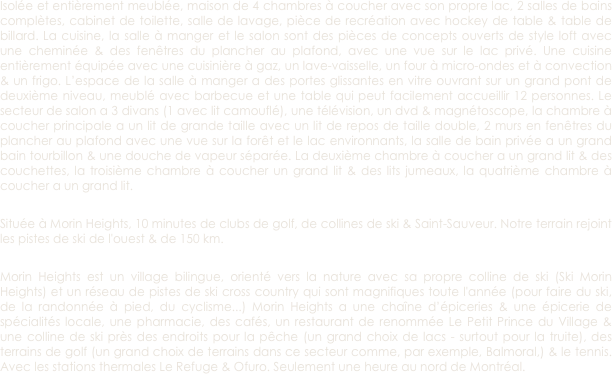 Isolée et entièrement meublée, maison de 4 chambres à coucher avec son propre lac, 2 salles de bains complètes, cabinet de toilette, salle de lavage, pièce de recréation avec hockey de table & table de billard. La cuisine, la salle à manger et le salon sont des pièces de concepts ouverts de style loft avec une cheminée & des fenêtres du plancher au plafond, avec une vue sur le lac privé. Une cuisine entièrement équipée avec une cuisinière à gaz, un lave-vaisselle, un four à micro-ondes et à convection & un frigo. L’espace de la salle à manger a des portes glissantes en vitre ouvrant sur un grand pont de deuxième niveau, meublé avec barbecue et une table qui peut facilement accueillir 12 personnes. Le secteur de salon a 3 divans (1 avec lit camouflé), une télévision, un dvd & magnétoscope, la chambre à coucher principale a un lit de grande taille avec un lit de repos de taille double, 2 murs en fenêtres du plancher au plafond avec une vue sur la forêt et le lac environnants, la salle de bain privée a un grand bain tourbillon & une douche de vapeur séparée. La deuxième chambre à coucher a un grand lit & des couchettes, la troisième chambre à coucher un grand lit & des lits jumeaux, la quatrième chambre à coucher a un grand lit. 

Située à Morin Heights, 10 minutes de clubs de golf, de collines de ski & Saint-Sauveur. Notre terrain rejoint les pistes de ski de l'ouest & de 150 km. 

Morin Heights est un village bilingue, orienté vers la nature avec sa propre colline de ski (Ski Morin Heights) et un réseau de pistes de ski cross country qui sont magnifiques toute l'année (pour faire du ski, de la randonnée à pied, du cyclisme...) Morin Heights a une chaîne d’épiceries & une épicerie de spécialités locale, une pharmacie, des cafés, un restaurant de renommée Le Petit Prince du Village & une colline de ski près des endroits pour la pêche (un grand choix de lacs - surtout pour la truite), des terrains de golf (un grand choix de terrains dans ce secteur comme, par exemple, Balmoral,) & le tennis. Avec les stations thermales Le Refuge & Ofuro. Seulement une heure au nord de Montréal. 




