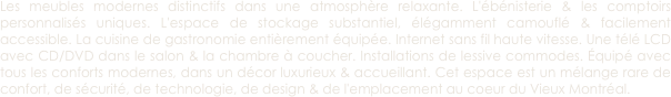 Les meubles modernes distinctifs dans une atmosphère relaxante. L'ébénisterie & les comptoirs personnalisés uniques. L'espace de stockage substantiel, élégamment camouflé & facilement accessible. La cuisine de gastronomie entièrement équipée. Internet sans fil haute vitesse. Une télé LCD avec CD/DVD dans le salon & la chambre à coucher. Installations de lessive commodes. Équipé avec tous les conforts modernes, dans un décor luxurieux & accueillant. Cet espace est un mélange rare de confort, de sécurité, de technologie, de design & de l'emplacement au coeur du Vieux Montréal. 
