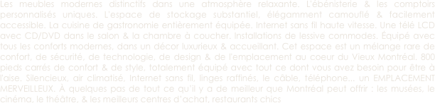 Les meubles modernes distinctifs dans une atmosphère relaxante. L'ébénisterie & les comptoirs personnalisés uniques. L'espace de stockage substantiel, élégamment camouflé & facilement accessible. La cuisine de gastronomie entièrement équipée. Internet sans fil haute vitesse. Une télé LCD avec CD/DVD dans le salon & la chambre à coucher. Installations de lessive commodes. Équipé avec tous les conforts modernes, dans un décor luxurieux & accueillant. Cet espace est un mélange rare de confort, de sécurité, de technologie, de design & de l'emplacement au coeur du Vieux Montréal. 800 pieds carrés de confort & de style, totalement équipé avec tout ce dont vous avez besoin pour être à l'aise. Silencieux, air climatisé, Internet sans fil, linges raffinés, le câble, téléphone... un EMPLACEMENT MERVEILLEUX. À quelques pas de tout ce qu’il y a de meilleur que Montréal peut offrir : les musées, le cinéma, le théâtre, & les meilleurs centres d’achat, restaurants chics