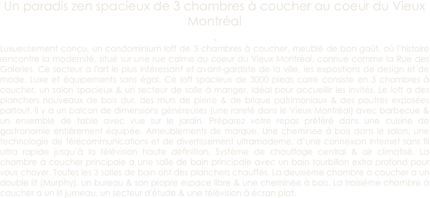 Un paradis zen spacieux de 3 chambres à coucher au coeur du Vieux Montréal
.
Luxueusement conçu, un condominium loft de 3 chambres à coucher, meublé de bon goût, où l’histoire rencontre la modernité, situé sur une rue calme au coeur du Vieux Montréal, connue comme la Rue des Galeries. Ce secteur a l'art le plus intéressant et avant-gardiste de la ville, les expositions de design et de mode. Luxe et équipements sans égal. Ce loft spacieux de 3000 pieds carré consiste en 3 chambres à coucher, un salon spacieux & un secteur de salle à manger. Idéal pour accueillir les invités. Le loft a des planchers nouveaux de bois dur, des murs de pierre & de brique patrimoniaux & des poutres exposées partout. Il y a un balcon de dimensions généreuses (une rareté dans le Vieux Montréal) avec barbecue & un ensemble de table avec vue sur le jardin. Préparez votre repas préféré dans une cuisine de gastronomie entièrement équipée. Ameublements de marque. Une cheminée à bois dans le salon, une technologie de télécommunications et de divertissement ultramoderne, d’une connexion Internet sans fil ultra rapide jusqu’à la télévision haute définition. Système de chauffage central & air climatisé. La chambre à coucher principale a une salle de bain principale avec un bain tourbillon extra profond pour vous choyer. Toutes les 3 salles de bain ont des planchers chauffés. La deuxième chambre à coucher a un double lit (Murphy), un bureau & son propre espace libre & une cheminée à bois. La troisième chambre à coucher a un lit jumeau, un secteur d'étude & une télévision à écran plat. 
