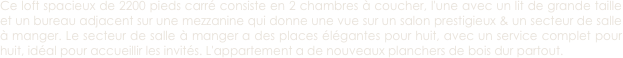 Ce loft spacieux de 2200 pieds carré consiste en 2 chambres à coucher, l'une avec un lit de grande taille et un bureau adjacent sur une mezzanine qui donne une vue sur un salon prestigieux & un secteur de salle à manger. Le secteur de salle à manger a des places élégantes pour huit, avec un service complet pour huit, idéal pour accueillir les invités. L'appartement a de nouveaux planchers de bois dur partout.